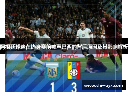 阿根廷球迷在热身赛前嘘声巴西的背后原因及其影响解析