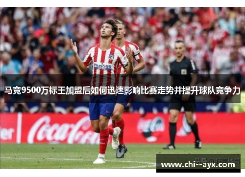 马竞9500万标王加盟后如何迅速影响比赛走势并提升球队竞争力 马竞9500万标王加盟后如何迅速影响比赛走势并提升球队竞争力