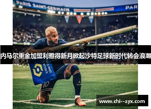 内马尔重金加盟利雅得新月掀起沙特足球新时代转会浪潮