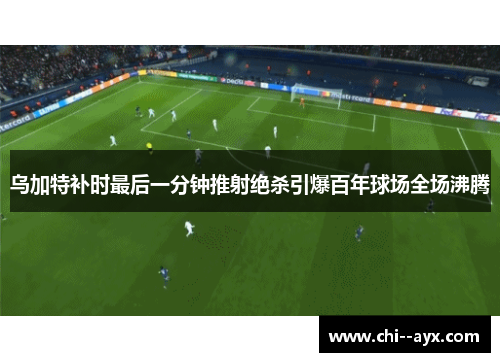 乌加特补时最后一分钟推射绝杀引爆百年球场全场沸腾 乌加特补时最后一分钟推射绝杀引爆百年球场全场沸腾