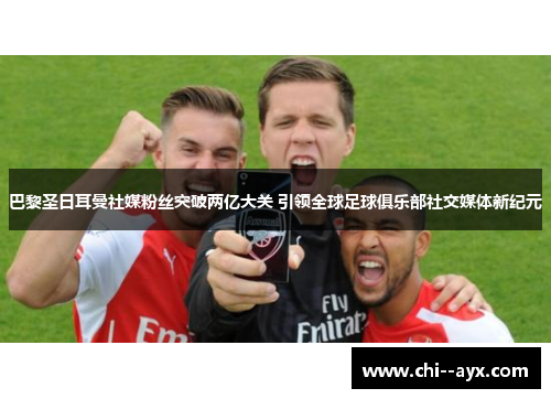 巴黎圣日耳曼社媒粉丝突破两亿大关 引领全球足球俱乐部社交媒体新纪元