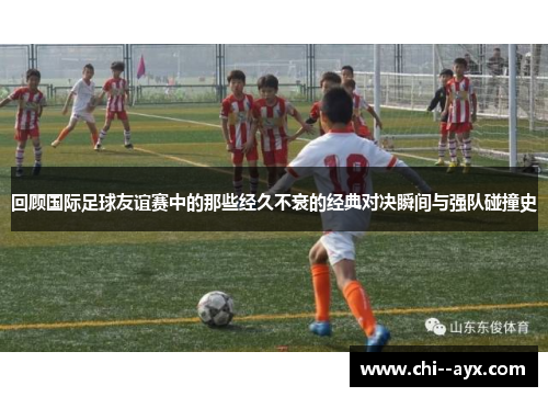 回顾国际足球友谊赛中的那些经久不衰的经典对决瞬间与强队碰撞史 回顾国际足球友谊赛中的那些经久不衰的经典对决瞬间与强队碰撞史