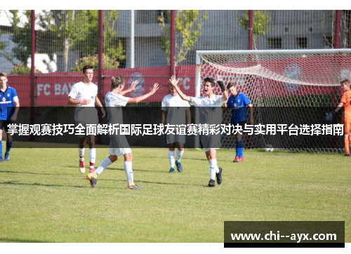 掌握观赛技巧全面解析国际足球友谊赛精彩对决与实用平台选择指南