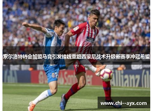 索尔洛特转会加盟马竞引发锋线重组西蒙尼战术升级新赛季冲冠希望 索尔洛特转会加盟马竞引发锋线重组西蒙尼战术升级新赛季冲冠希望